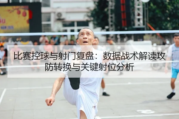 比赛控球与射门复盘：数据战术解读攻防转换与关键射位分析